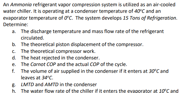 An Ammonia refrigerant vapor compression system is utilized as an air-cooled
water chiller. It is operating at a condenser temperature of 40°C and an
evaporator temperature of 0°C. The system develops 15 Tons of Refrigeration.
Determine:
a. The discharge temperature and mass flow rate of the refrigerant
circulated.
b. The theoretical piston displacement of the compressor.
c. The theoretical compressor work.
d. The heat rejected in the condenser.
e.
The Carnot COP and the actual COP of the cycle.
f. The volume of air supplied in the condenser if it enters at 30°C and
leaves at 34°C.
g. LMTD and AMTD in the condenser
h.
The water flow rate of the chiller if it enters the evaporator at 10°C and