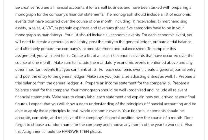 Be creative. You are a financial accountant for a small business and have been tasked with preparing a
monograph for the company's financial statements. The monograph should include a list of economic
events that have occurred over the course of one month, including: 1) receivables, 2) merchandising
assets, 3) sales, 4) VAT, 5) prepaid expenses and revenues (these five categories have to be in your
monograph as mandatory). Your list should include 15 economic events. For each economic event, you
will need to create a general journal entry, post the entry to the general ledger, prepare a trial balance,
and ultimately prepare the company's income statement and balance sheet. To complete this
assignment, you will need to: 1. Create a list of at least 15 economic events that have occurred over the
course of one month. Make sure to include the mandatory economic events mentioned above and any
other important events that you can think of. 2. For each economic event, create a general journal entry
and post the entry to the general ledger. Make sure you journalize adjusting entries as well. 3. Prepare a
trial balance from the general ledger. 4. Prepare an income statement for the company. 5. Prepare a
balance sheet for the company. Your monograph should be well-organized and include all relevant
financial statements. Make sure to clearly label each statement and explain how you arrived at your final
figures. I expect that you will show a deep understanding of the principles of financial accounting and be
able to apply those principles to real-world economic events. Your financial statements should be
accurate, complete, and reflective of the company's financial position over the course of a month. Don't
forget to choose a random name for the company and choose any month of the year to work on. Also
this Assignment should be HANSWRITTEN please.