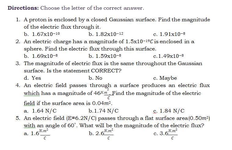 Directions: Choose the letter of the correct answer.
1. A proton is enclosed by a closed Gaussian surface. Find the magnitude
of the electric flux through it.
b. 1.67x10-10
b. 1.82x10-12
c. 1.91x10-8
2. An electric charge has a magnitude of 1.5x10-19C is enclosed in a
sphere. Find the electric flux through this surface.
b. 1.69х10-8
b. 1.59x10-8
c.1.49x10-8
3. The magnitude of electric flux is the same throughout the Gaussian
surface. Is the statement CORRECT?
d. Yes
b. No
с. Мaybe
4. An electric field passes through a surface produces an electric flux
which has a magnitude of 46.m Find the magnitude of the electric
field if the surface area is 0.04m².
c. 1.84 N/C
b.1.74 N/C
5. An electric field (E=6.2N/C) passes through a flat surface area(0.50m2)
with an angle of 60°. What will be the magnitude of the electric flux?
N.m2
a. 1.64 N/C
а. 1.6'°
N.m2
b. 2.6"
N.m2
с. 3.6"
