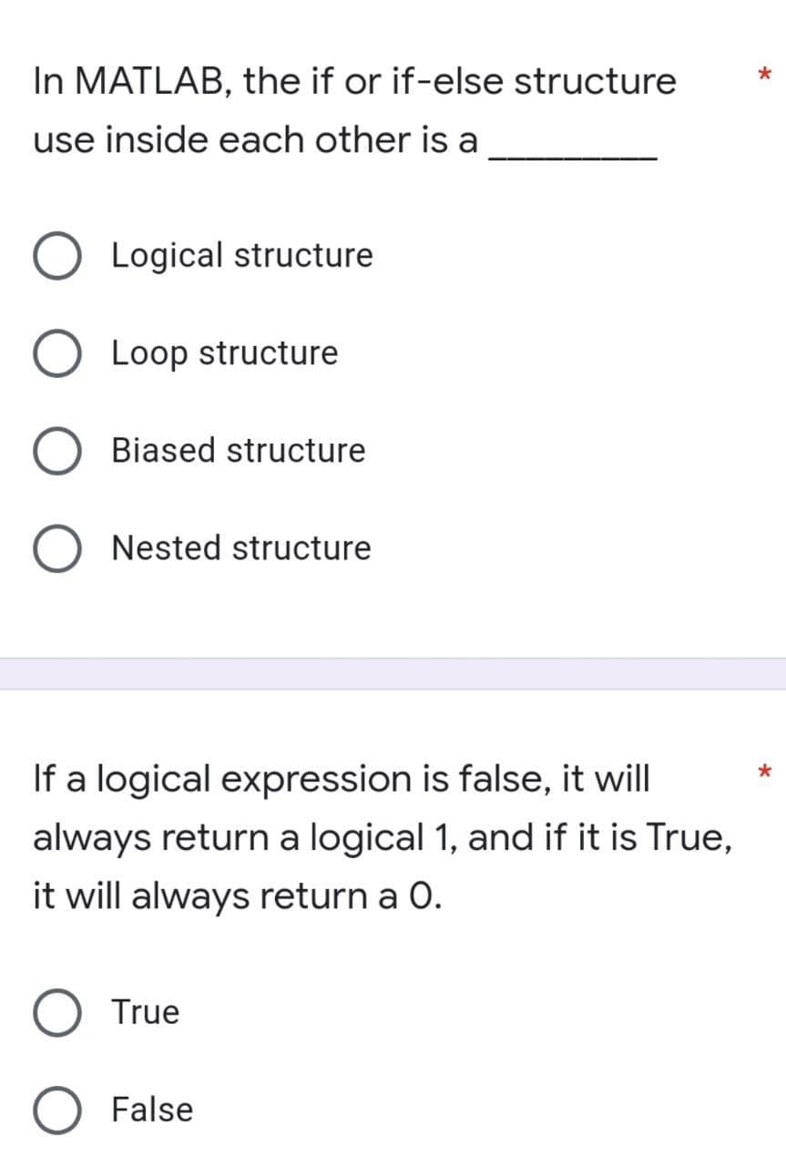 In MATLAB, the if or if-else structure
use inside each other is a
Logical structure
O Loop structure
Biased structure
O Nested structure
If a logical expression is false, it will
always return a logical 1, and if it is True,
it will always return a O.
True
False
*
*