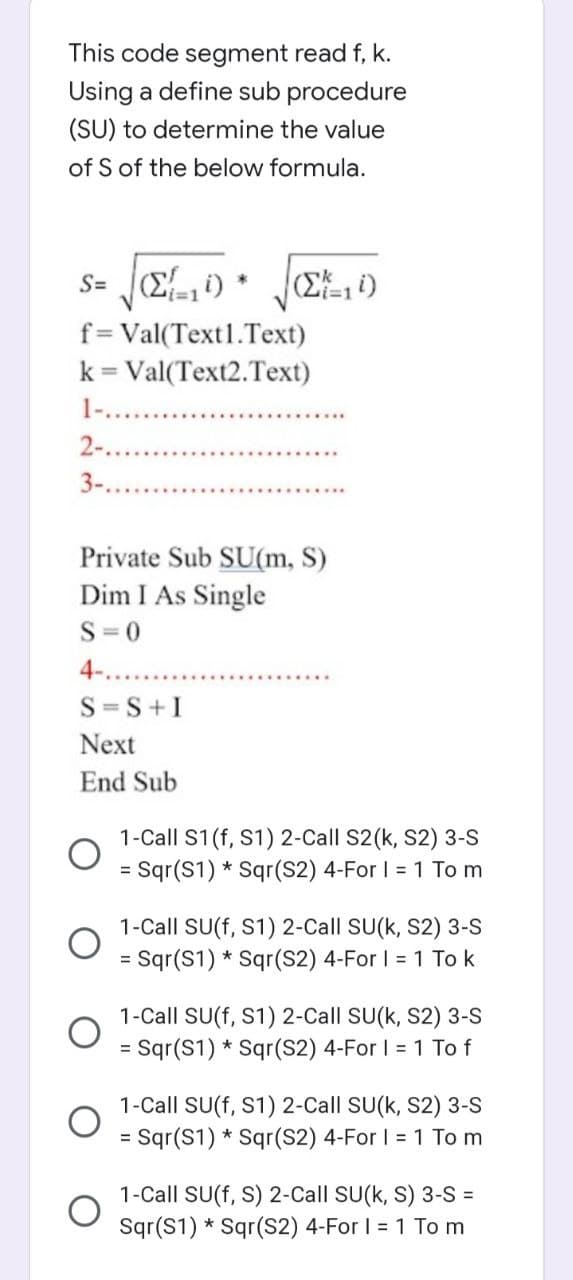 This code segment read f, k.
Using a define sub procedure
(SU) to determine the value
of S of the below formula.
s= (Σ{=14)
f=Val(Text1.Text)
k = Val(Text2.Text)
1-.
2-
3-...
*
(Σ=10)
S=S+I
Next
End Sub
Private Sub SU(m, S)
Dim I As Single
S=0
4-..
1-Call S1 (f, S1) 2-Call S2(k, S2) 3-S
= Sqr(S1) * Sqr(S2) 4-For I = 1 To m
1-Call SU(f, S1) 2-Call SU(k, S2) 3-S
= Sqr(S1) * Sqr(S2) 4-For I = 1 To k
1-Call SU(f, S1) 2-Call SU(k, S2) 3-S
Sqr(S1) Sqr(S2) 4-For I = 1 To f
1-Call SU(f, S1) 2-Call SU(k, S2) 3-S
= Sqr(S1) * Sqr(S2) 4-For I = 1 To m
1-Call SU(f, S) 2-Call SU(k, S) 3-S =
Sqr(S1) Sqr(S2) 4-For I = 1 To m