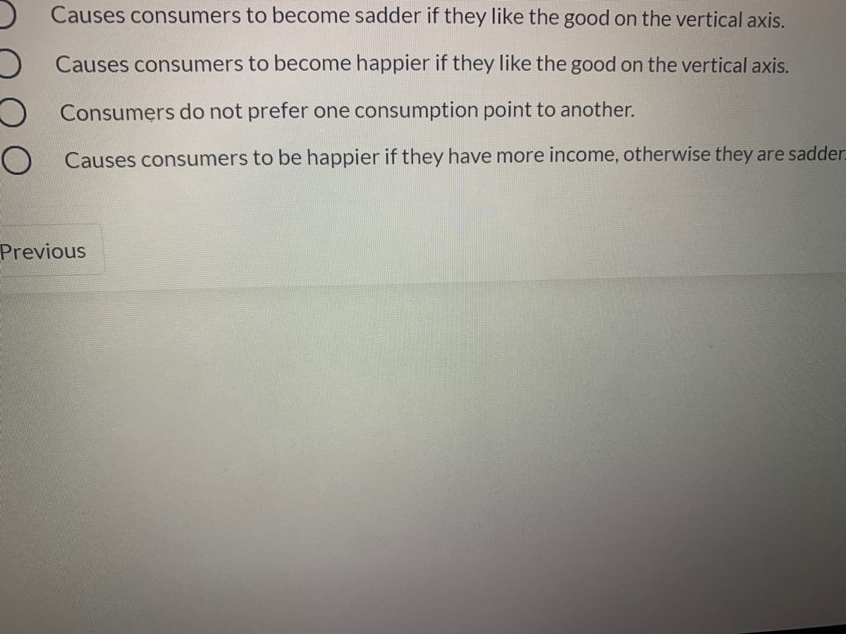 ) Causes consumers to become sadder if they like the good on the vertical axis.
O Causes consumers to become happier if they like the good on the vertical axis.
O Consumers do not prefer one consumption point to another.
O Causes consumers to be happier if they have more income, otherwise they are sadder.
Previous
