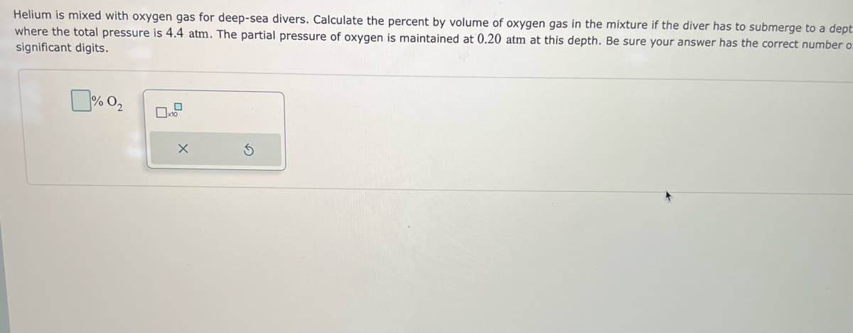 Helium is mixed with oxygen gas for deep-sea divers. Calculate the percent by volume of oxygen gas in the mixture if the diver has to submerge to a dept
where the total pressure is 4.4 atm. The partial pressure of oxygen is maintained at 0.20 atm at this depth. Be sure your answer has the correct number o
significant digits.
%0₂
0
x10