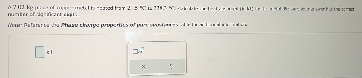 A 7.02 kg piece of copper metal is heated from 21.5 °C to 338.3 °C. Calculate the heat absorbed (in kJ) by the metal. Be sure your answer has the correct
number of significant digits.
Note: Reference the Phase change properties of pure substances table for additional information.
kJ
79
x10
X
S