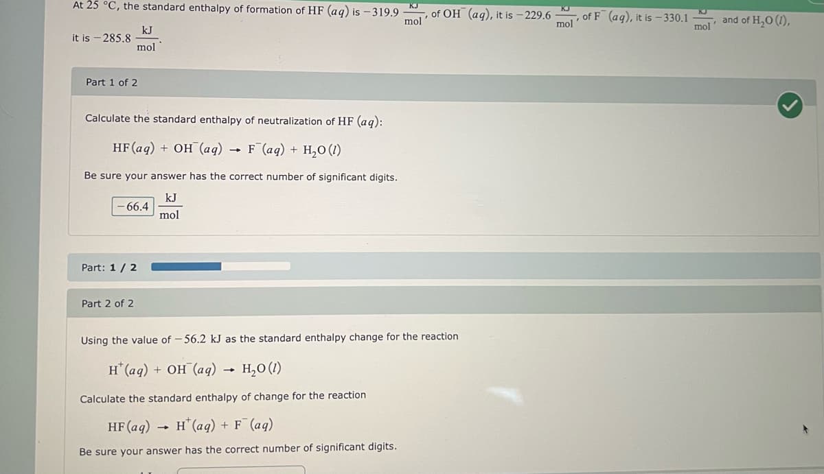 At 25 °C, the standard enthalpy of formation of HF (aq) is - 319.9
kJ
mol
it is - 285.8
Part 1 of 2
Calculate the standard enthalpy of neutralization of HF (aq):
HF (aq) + OH(aq) → F¯(aq) + H₂O (1)
Be sure your answer has the correct number of significant digits.
kJ
mol
- 66.4
Part: 1/2
Part 2 of 2
KJ
mol
-
of OH (aq), it is -229.6-
Using the value of -56.2 kJ as the standard enthalpy change for the reaction
H(aq) + OH (aq) → H₂0 (1)
Calculate the standard enthalpy of change for the reaction
HF (aq)
H(aq) + F (aq)
Be sure your answer has the correct number of significant digits.
mol
of F (aq), it is -330.1
mol
and of H₂O (1),