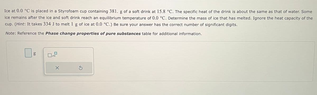 Ice at 0.0 °C is placed in a Styrofoam cup containing 381. g of a soft drink at 15.8 °C. The specific heat of the drink is about the same as that of water. Some
ice remains after the ice and soft drink reach an equilibrium temperature of 0.0 °C. Determine the mass of ice that has melted. Ignore the heat capacity of the
cup. (Hint: It takes 334 J to melt 1 g of ice at 0.0 °C.) Be sure your answer has the correct number of significant digits.
Note: Reference the Phase change properties of pure substances table for additional information.
6.D
g
x10
X
S