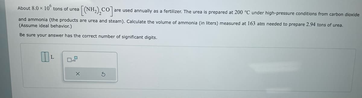 About 8.0 × 10 tons of urea
[(NH₂)₂CO] are used annually as a fertilizer. The urea is prepared at 200 °C under high-pressure conditions from carbon dioxide
and ammonia (the products are urea and steam). Calculate the volume of ammonia (in liters) measured at 163 atm needed to prepare 2.94 tons of urea.
(Assume ideal behavior.)
Be sure your answer has the correct number of significant digits.
L
X