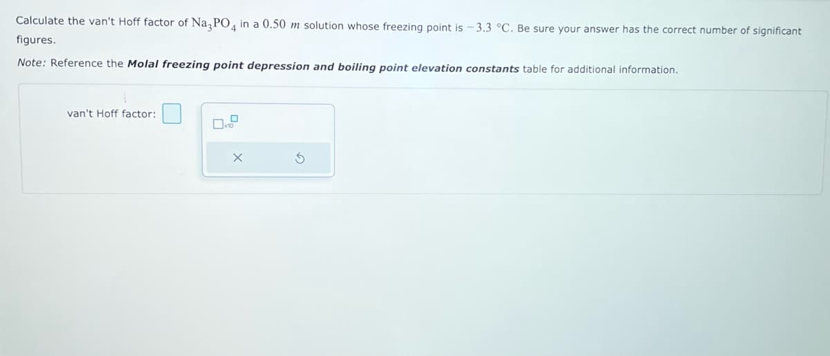 Calculate the van't Hoff factor of Na3PO4 in a 0.50 m solution whose freezing point is -3.3 °C. Be sure your answer has the correct number of significant
figures.
Note: Reference the Molal freezing point depression and boiling point elevation constants table for additional information.
van't Hoff factor:
x10
X
S
