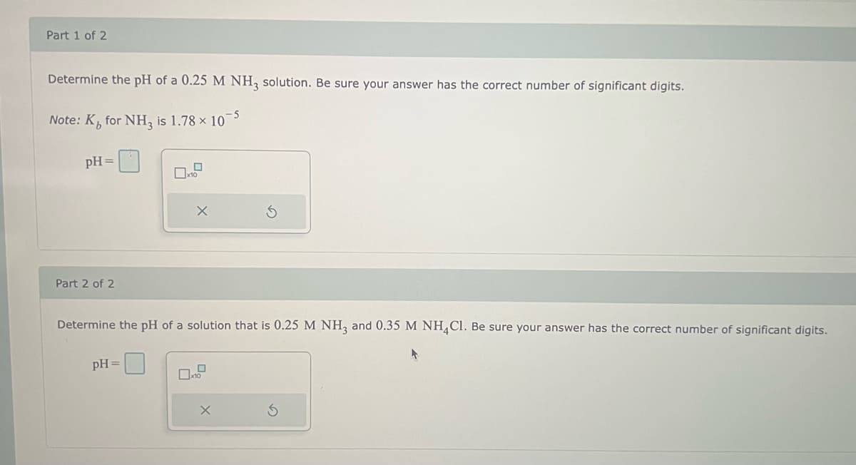 Part 1 of 2
Determine the pH of a 0.25 M NH3 solution. Be sure your answer has the correct number of significant digits.
Note: K for NH3 is 1.78 × 10-5
pH =
Part 2 of 2
x10
Determine the pH of a solution that is 0.25 M NH3 and 0.35 M NH4Cl. Be sure your answer has the correct number of significant digits.
pH =
X