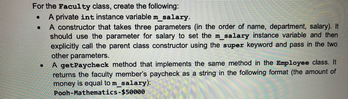 For the Faculty class, create the following:
A private int instance variable m_salary.
A constructor that takes three parameters (in the order of name, department, salary). It
should use the parameter for salary to set the m salary instance variable and then
explicitly call the parent class constructor using the super keyword and pass in the two
other parameters.
A getPaycheck method that implements the same method in the Employee class. It
returns the faculty member's paycheck as a string in the following format (the amount of
money is equal to m_salary):
Pooh-Mathematics-$50000
