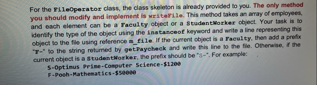 For the FileOperator class, the class skeleton is already provided to you. The only method
you should modify and implement is writeFile. This method takes an array of employees,
and each element can be a Faculty object or a StudentWorker object. Your task is to
identify the type of the object using the instanceof keyword and write a line representing this
object to the file using reference m_file. If the current object is a Faculty, then add a prefix
"F-" to the string returned by getPaycheck and write this line to the file. Otherwise, if the
current object is a StudentWorker, the prefix should be "S-". For example:
S-Optimus Prime-Computer Science-$1200
F-Pooh-Mathematics-$50000
