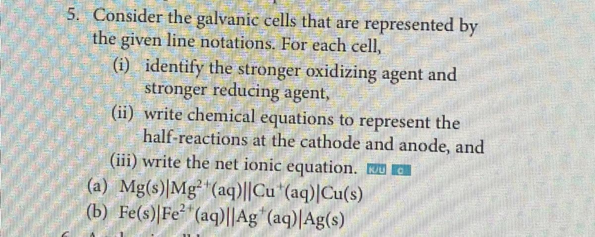 5. Consider the galvanic cells that are represented by
the given line notations. For each cell,
(i) identify the stronger oxidizing agent and
stronger reducing agent,
(ii)
write chemical equations to represent the
half-reactions at the cathode and anode, and
(iii) write the net ionic equation. C
(a) Mg(s)|Mg²¹ (aq)||Cu (aq) Cu(s)
(b) Fe(s) Fe (aq)||Ag (aq)|Ag(s)
