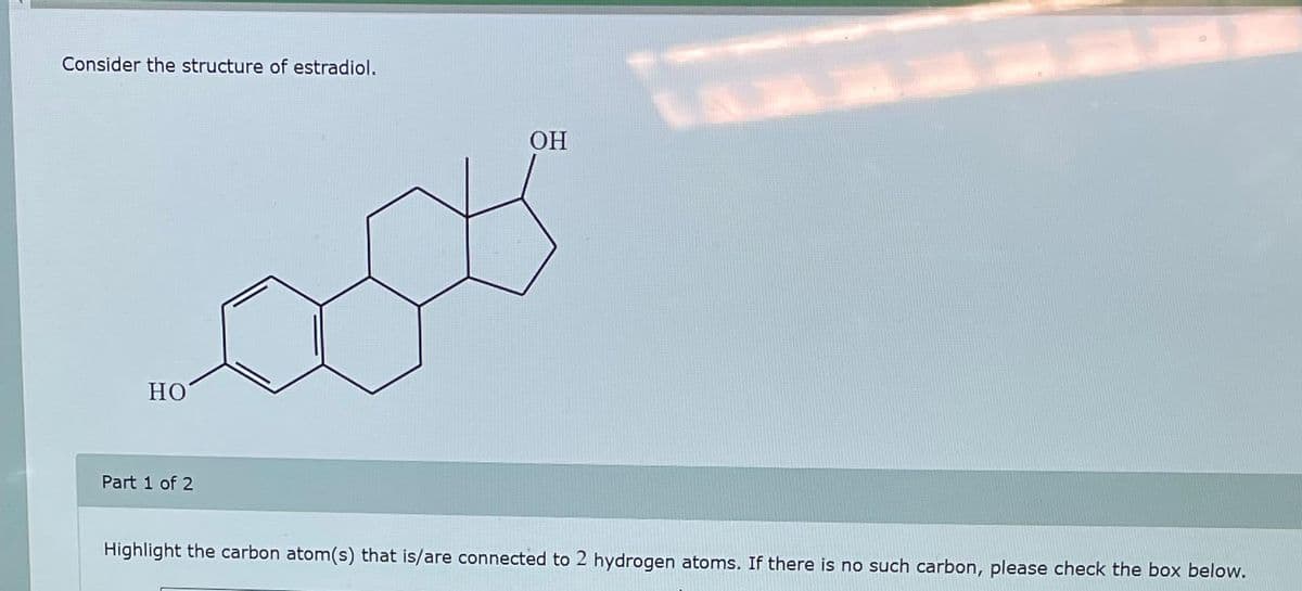 Consider the structure of estradiol.
HO
Part 1 of 2
OH
Highlight the carbon atom(s) that is/are connected to 2 hydrogen atoms. If there is no such carbon, please check the box below.