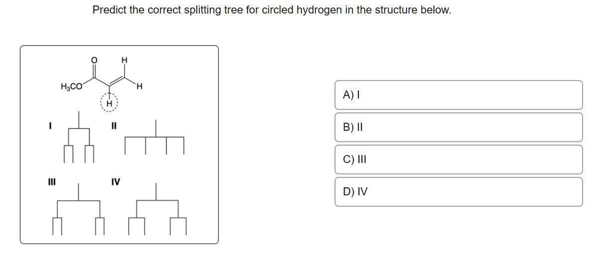 H₂CO
Predict the correct splitting tree for circled hydrogen in the structure below.
||
IV
H
H
A) I
B) II
C) III
D) IV