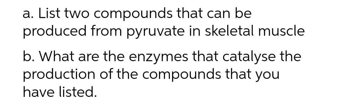 a. List two compounds that can be
produced from pyruvate in skeletal muscle
b. What are the enzymes that catalyse the
production of the compounds that you
have listed.
