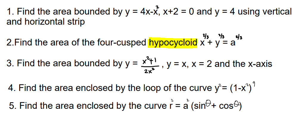 1. Find the area bounded by y = 4x-x, x+2 = 0 and y = 4 using vertical
and horizontal strip
2/3 2/3
2/3
2. Find the area of the four-cusped hypocycloid x + y = a
3. Find the area bounded by y x²+1
=
y = x, x = 2 and the x-axis
3
2x²
4. Find the area enclosed by the loop of the curve y²= (1-x²) ⁹
5. Find the area enclosed by the curve r = a (sin+ cos)
2