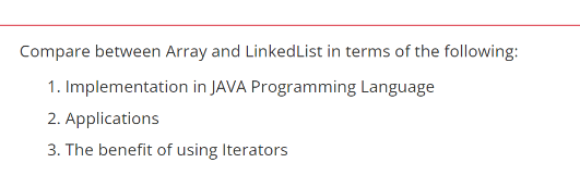 Compare between Array and LinkedList in terms of the following:
1. Implementation in JAVA Programming Language
2. Applications
3. The benefit of using Iterators