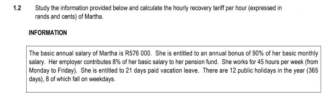 1.2
Study the information provided below and calculate the hourly recovery tariff per hour (expressed in
rands and cents) of Martha.
INFORMATION
The basic annual salary of Martha is R576 000. She is entitled to an annual bonus of 90% of her basic monthly
salary. Her employer contributes 8% of her basic salary to her pension fund. She works for 45 hours per week (from
Monday to Friday). She is entitled to 21 days paid vacation leave. There are 12 public holidays in the year (365
days), 8 of which fall on weekdays.