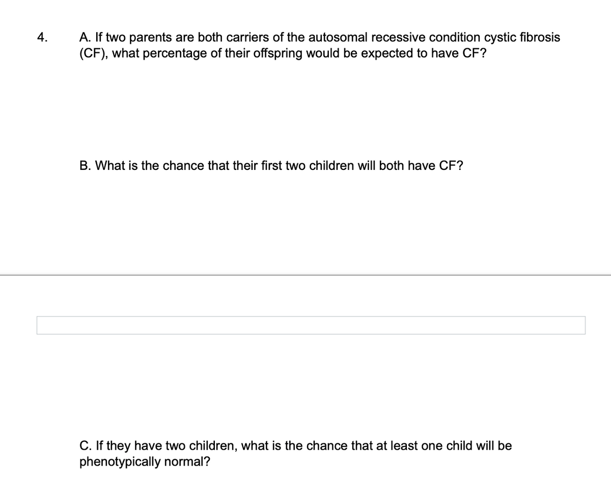 4.
A. If two parents are both carriers of the autosomal recessive condition cystic fibrosis
(CF), what percentage of their offspring would be expected to have CF?
B. What is the chance that their first two children will both have CF?
C. If they have two children, what is the chance that at least one child will be
phenotypically normal?