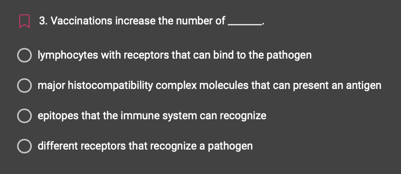 3. Vaccinations increase the number of
lymphocytes with receptors that can bind to the pathogen
major histocompatibility complex molecules that can present an antigen
epitopes that the immune system can recognize
O different receptors that recognize a pathogen