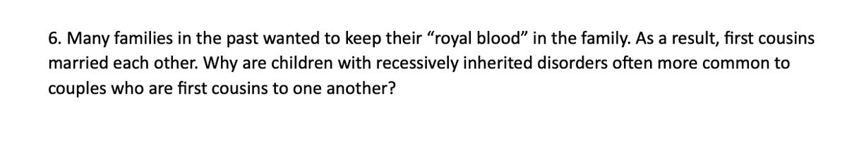 6. Many families in the past wanted to keep their "royal blood" in the family. As a result, first cousins
married each other. Why are children with recessively inherited disorders often more common to
couples who are first cousins to one another?