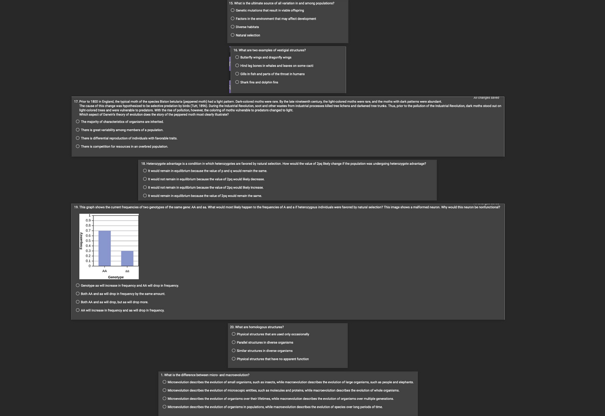 Frequency
All changes saved
17. Prior to 1800 in England, the typical moth of the species Biston betularia (peppered moth) had a light pattern. Dark-colored moths were rare. By the late nineteenth century, the light-colored moths were rare, and the moths with dark patterns were abundant.
The cause of this change was hypothesized to selective predation by birds (Tutt, 1896). During the Industrial Revolution, soot and other wastes from industrial processes killed tree lichens and darkened tree trunks. Thus, prior to the pollution of the Industrial Revolution, dark moths stood out on
light-colored trees and were vulnerable to predators. With the rise of pollution, however, the coloring of moths vulnerable to predators changed to light.
Which aspect of Darwin's theory evolution does the story of the peppered moth most clearly illustrate?
O The majority of characteristics of organisms are inherited.
O There is great variability among members of a population.
O There is differential reproduction of individuals with favorable traits.
O There is competition for resources in an overbred population.
0.9-
0.8
0.7
0.6
0.5
19. This graph shows the current frequencies of two genotypes of the same gene: AA and aa. What would most likely happen to the frequencies of A and a if heterozygous individuals were favored by natural selection? This image shows a malformed neuron. Why would this neuron be nonfunctional?
0.4
0₂
0.2
0.1
0
1.
AA
15. What is the ultimate source of all variation in and among populations?
O Genetic mutations that result in viable offspring
aa
O Factors in the environment that may affect development
O Diverse habitats
O Natural selection
16. What are two examples of vestigial structures?
O Butterfly wings and dragonfly wings
O Hind leg bones in whales and leaves on some cacti
O Gills in fish and parts of the throat in humans
O Shark fins and dolphin fins
Genotype
O Genotype aa will increase in frequency and AA will drop in frequency.
O Both AA and as will drop in frequency by the same amount.
O Both AA and aa will drop, but aa will drop more.
O AA will increase in frequency and as will drop in frequency.
18. Heterozygote advantage is a condition in which heterozygotes are favored by natural selection. How would the value of 2pq likely change if the population was undergoing heterozygote advantage?
O It would remain in equilibrium because the value of p and q would remain the same.
O It would not remain in equilibrium because the value of 2pq would likely decrease.
O It would not remain in equilibrium because the value of 2pq would likely increase.
O It would remain in equilibrium because the value of 2pq would remain the same.
20. What are homologous structures?
O Physical structures that are used only occasionally
O Parallel structures in diverse organisms
O Similar structures in diverse organisms
O Physical structures that have no apparent function
1. What is the difference between micro- and macroevolution?
O Microevolution describes the evolution of small organisms, such as insects, while macroevolution describes the evolution of large organisms, such as people and elephants.
O Microevolution describes the evolution of microscopic entities, such as molecules and proteins, while macroevolution describes the evolution of whole organisms.
O Microevolution describes the evolution of organisms over their lifetimes, while macroevolution describes the evolution of organisms over multiple generations.
O Microevolution describes the evolution of organisms in populations, while macroevolution describes the evolution of species over long periods of time.