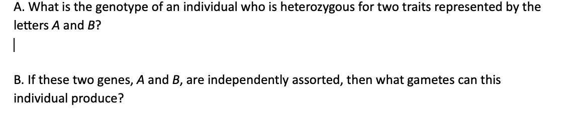 A. What is the genotype of an individual who is heterozygous for two traits represented by the
letters A and B?
1
B. If these two genes, A and B, are independently assorted, then what gametes can this
individual produce?