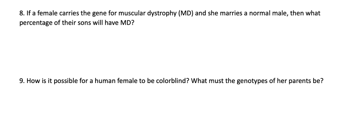8. If a female carries the gene for muscular dystrophy (MD) and she marries a normal male, then what
percentage of their sons will have MD?
9. How is it possible for a human female to be colorblind? What must the genotypes of her parents be?
