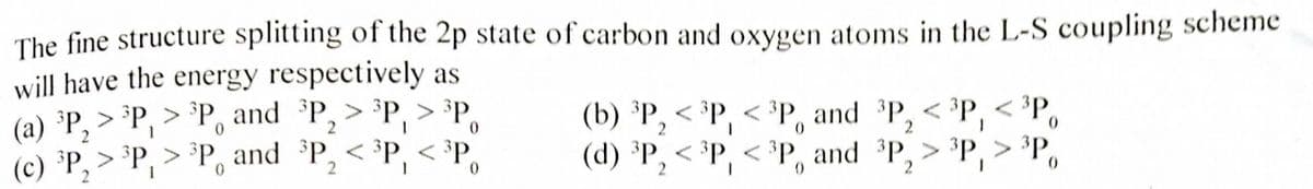 The fine structure splitting of the 2p state of carbon and oxygen atoms in the L-S coupling scheme
will have the energy respectively as
(a) ³P₂ > ³P, > ³P and ³P₂ > ³P, > ³P
2
0
0
(c) ³P₂ > ³P, > ³P and ³P₂ < ³P, <³P
2
<³P0
2
2
(b) ³P, <³P, <³P, and ³P, <³P,
(d) ³P₂ < ³P, <³P and ³P, > ³P, > ³P,
2