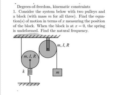 Degrees-of-freedom, kinematic constraints
1. Consider the system below with two pulleys and
a block (with mass m for all three). Find the equa-
tion(s) of motion in terms of z measuring the position
of the block. When the block is at z= 0, the spring
is undeformed. Find the natural frequency.
m, I, R
m, I, R
m

