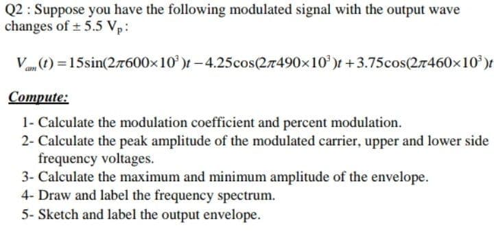 Q2 : Suppose you have the following modulated signal with the output wave
changes of ± 5.5 Vp:
Va (t) = 15sin(27600x10' )t-4.25cos(27490x10')f +3.75cos(27460x10)f
Сompute:
1- Calculate the modulation coefficient and percent modulation.
2- Calculate the peak amplitude of the modulated carrier, upper and lower side
frequency voltages.
3- Calculate the maximum and minimum amplitude of the envelope.
4- Draw and label the frequency spectrum.
5- Sketch and label the output envelope.
