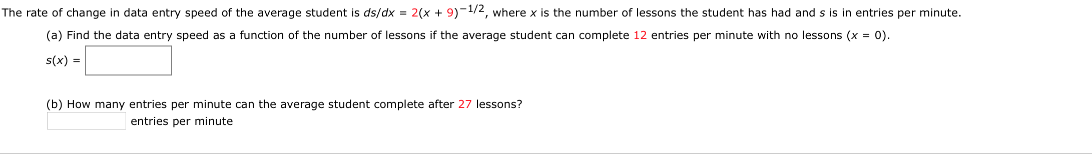 The rate of change in data entry speed of the average student is ds/dx = 2(x + 9)¬1/2, where x is the number of lessons the student has had and s is in entries per minute.
%3D
(a) Find the data entry speed as a function of the number of lessons if the average student can complete 12 entries per minute with no lessons (x = 0).
%3D
s(x) =
(b) How many entries per minute can the average student complete after 27 lessons?
entries per minute
