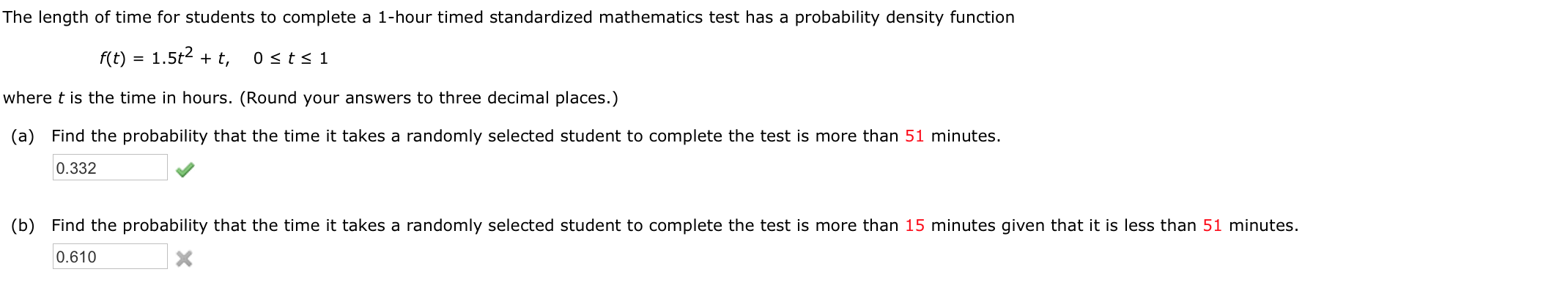 The length of time for students to complete a 1-hour timed standardized mathematics test has a probability density function
f(t) = 1.5t2 + t,
0 <ts 1
where t is the time in hours. (Round your answers to three decimal places.)
(a) Find the probability that the time it takes a randomly selected student to complete the test is more than 51 minutes.
0.332
(b) Find the probability that the time it takes a randomly selected student to complete the test is more than 15 minutes given that it is less than 51 minutes.
0.610
