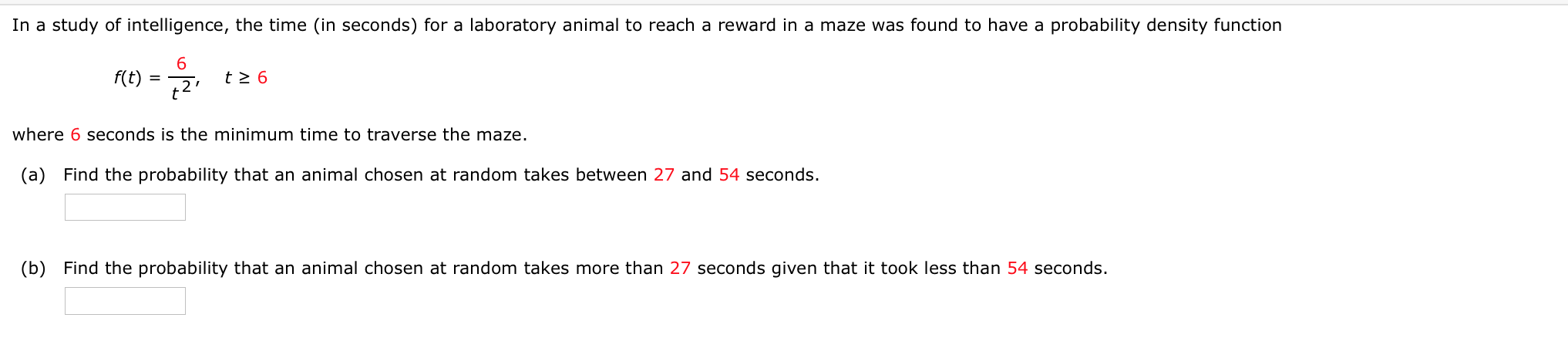 In a study of intelligence, the time (in seconds) for a laboratory animal to reach a reward in a maze was found to have a probability density function
2 t26
f(t)
where 6 seconds is the minimum time to traverse the maze.
(a) Find the probability that an animal chosen at random takes between 27 and 54 seconds.

