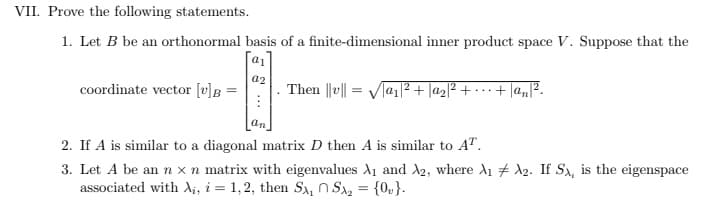 VII. Prove the following statements.
1. Let B be an orthonormal basis of a finite-dimensional inner product space V. Suppose that the
a1
a2
coordinate vector [v]B =
Then |v|a₁|²+|a₂|² +
·+|an|².
2. If A is similar to a diagonal matrix D then A is similar to AT.
3. Let A be an n x n matrix with eigenvalues A₁ and A2, where A₁ A2. If Sx, is the eigenspace
associated with Ai, i = 1,2, then Sx₁ Sx₂ = {0}.