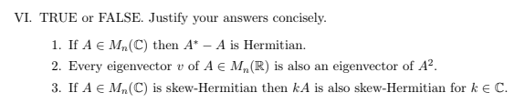 VI. TRUE or FALSE. Justify your answers concisely.
1. If A € M₂ (C) then A* - A is Hermitian.
2. Every eigenvector v of A € M₂ (R) is also an eigenvector of A².
3. If A € M₂ (C) is skew-Hermitian then kA is also skew-Hermitian for k € C.