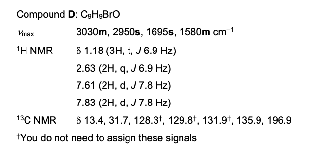 Compound
Vmax
¹H NMR
D: C9HgBrO
3030m, 2950s, 1695s, 1580m cm-1
8 1.18 (3H, t, J 6.9 Hz)
2.63 (2H, q, J 6.9 Hz)
7.61 (2H, d, J 7.8 Hz)
7.83 (2H, d, J 7.8 Hz)
8 13.4, 31.7, 128.3¹, 129.8t, 131.9t, 135.9, 196.9
13C NMR
*You do not need to assign these signals