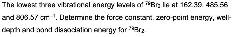 The lowest three vibrational energy levels of 7⁹Br2 lie at 162.39, 485.56
and 806.57 cm-1. Determine the force constant, zero-point energy, well-
depth and bond dissociation energy for 7⁹Br2.