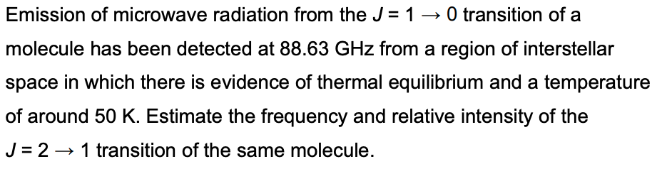 Emission of microwave radiation from the J = 10 transition of a
molecule has been detected at 88.63 GHz from a region of interstellar
space in which there is evidence of thermal equilibrium and a temperature
of around 50 K. Estimate the frequency and relative intensity of the
J = 2 → 1 transition of the same molecule.