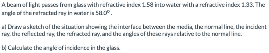 A beam of light passes from glass with refractive index 1.58 into water with a refractive index 1.33. The
angle of the refracted ray in water is 58.0°.
a) Draw a sketch of the situation showing the interface between the media, the normal line, the incident
ray, the reflected ray, the refracted ray, and the angles of these rays relative to the normal line.
b) Calculate the angle of incidence in the glass.

