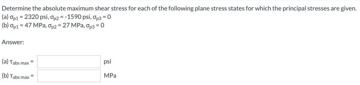 Determine the absolute maximum shear stress for each of the following plane stress states for which the principal stresses are given.
(a) op1 = 2320 psi, op2 = -1590 psi, op3 = 0
(b) op1 = 47 MPa, Op2 = 27 MPa, Op3 = 0
%3D
Answer:
(a) Tabs max
psi
MPa
(b) Tabs max
