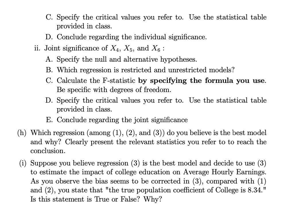 C. Specify the critical values you refer to. Use the statistical table
provided in class.
D. Conclude regarding the individual significance.
ii. Joint significance of X4, X5, and X₁ :
A. Specify the null and alternative hypotheses.
B. Which regression is restricted and unrestricted models?
C. Calculate the F-statistic by specifying the formula you use.
Be specific with degrees of freedom.
D. Specify the critical values you refer to. Use the statistical table
provided in class.
E. Conclude regarding the joint significance
(h) Which regression (among (1), (2), and (3)) do you believe is the best model
and why? Clearly present the relevant statistics you refer to to reach the
conclusion.
(i) Suppose you believe regression (3) is the best model and decide to use (3)
to estimate the impact of college education on Average Hourly Earnings.
As you observe the bias seems to be corrected in (3), compared with (1)
and (2), you state that "the true population coefficient of College is 8.34."
Is this statement is True or False? Why?