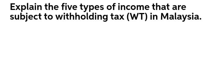 Explain the five types of income that are
subject to withholding tax (WT) in Malaysia.
