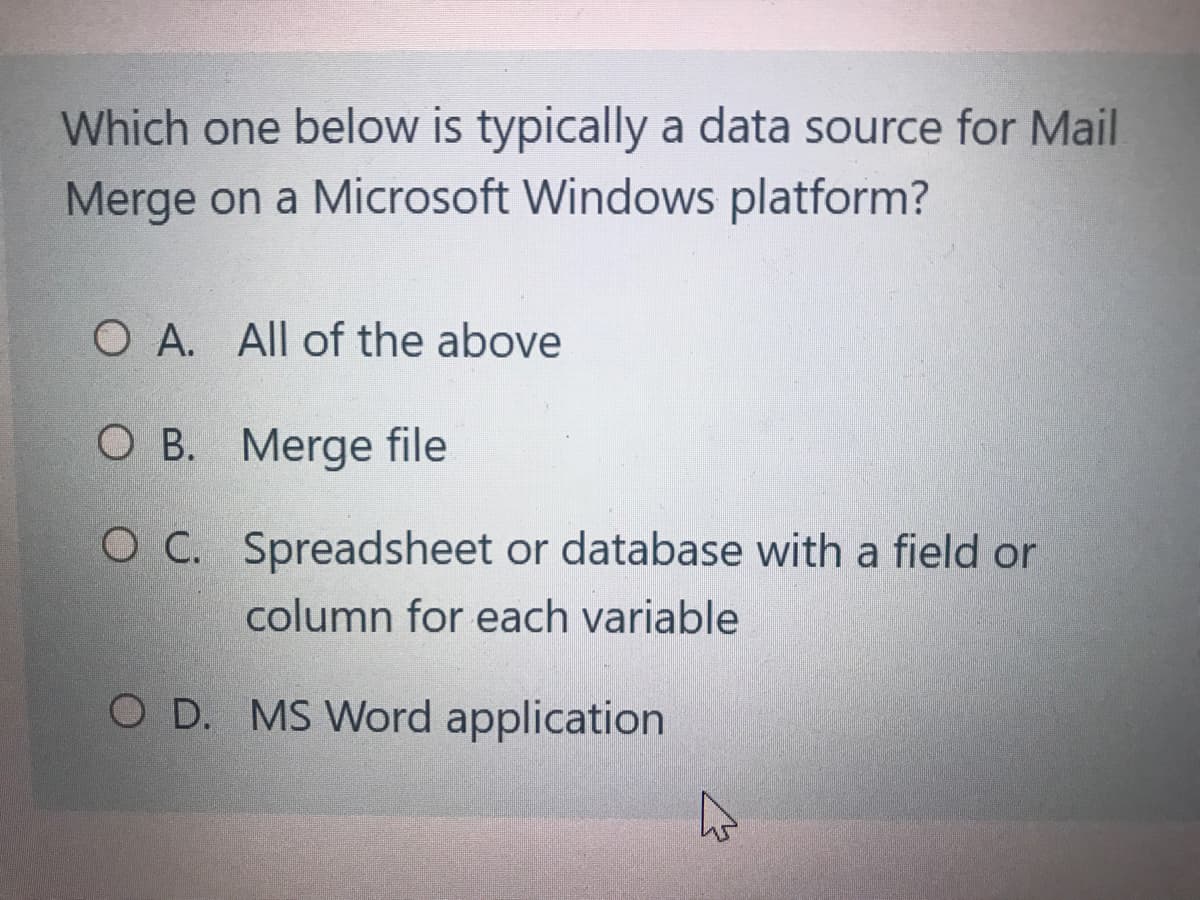 Which one below is typically a data source for Mail
Merge on a Microsoft Windows platform?
O A. All of the above
O B. Merge file
O C. Spreadsheet or database with a field or
column for each variable
O D. MS Word application
