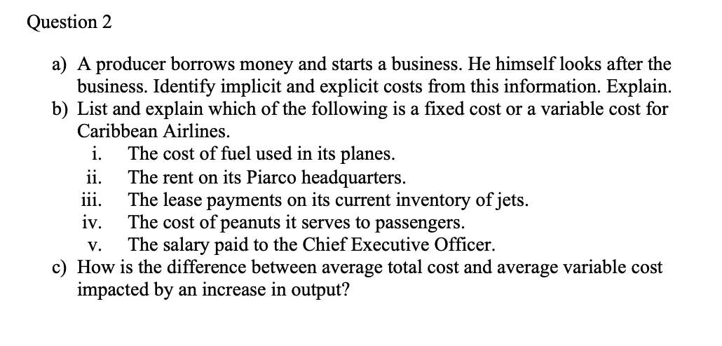 Question 2
a) A producer borrows money and starts a business. He himself looks after the
business. Identify implicit and explicit costs from this information. Explain.
b) List and explain which of the following is a fixed cost or a variable cost for
Caribbean Airlines.
The cost of fuel used in its planes.
The rent on its Piarco headquarters.
The lease payments on its current inventory of jets.
iv.
i.
ii.
iii.
The cost of peanuts it serves to passengers.
The salary paid to the Chief Executive Officer.
V.
c) How is the difference between average total cost and average variable cost
impacted by an increase in output?
