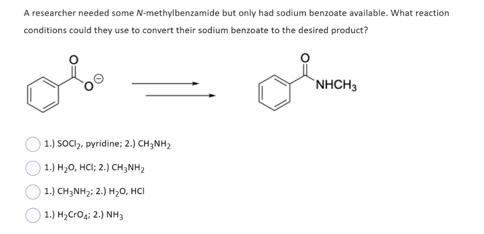 A researcher needed some N-methylbenzamide but only had sodium benzoate available. What reaction
conditions could they use to convert their sodium benzoate to the desired product?
1.) SOCI₂, pyridine; 2.) CH3NH₂
1.) H₂O, HCI; 2.) CH3NH₂
1.) CH3NH₂; 2.) H₂O, HCI
1.) H₂CrO4; 2.) NH3
NHCH3