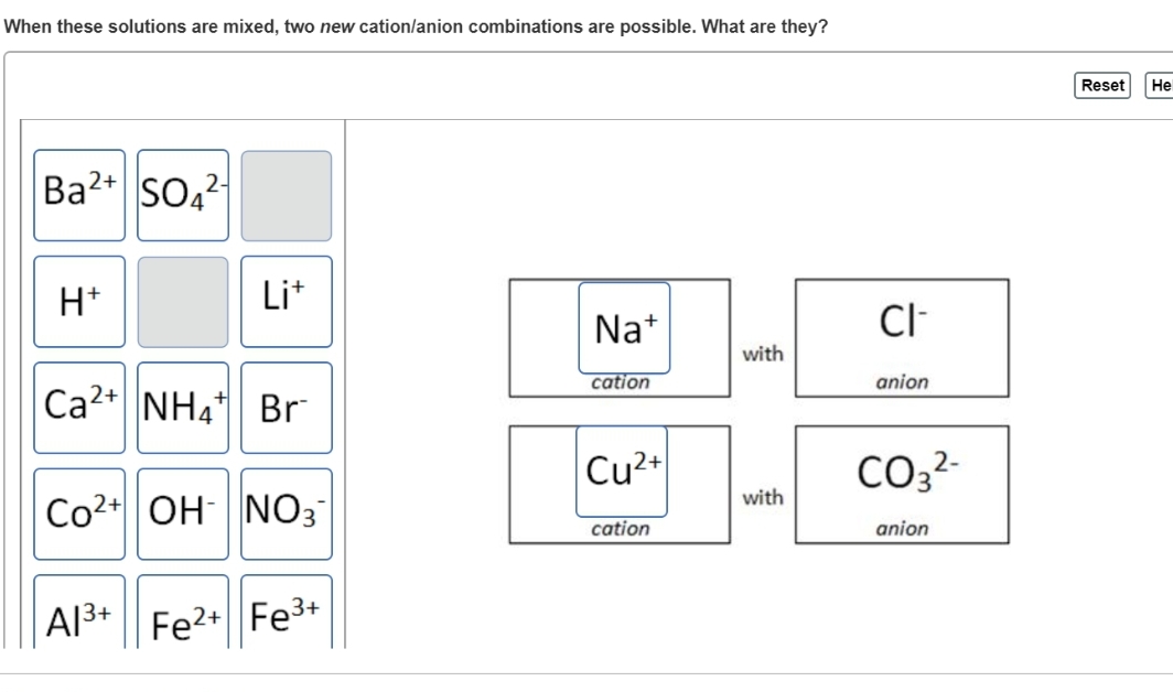 When these solutions are mixed, two new cation/anion combinations are possible. What are they?
Ba2+ SO42
H+
Li+
Ca2+ NH4 Br
Co2+ OH NO3
A1³+ Fe²+
2+ Fe³+
Na+
cation
Cu2+
cation
with
with
CI-
anion
CO3²-
anion
Reset
He