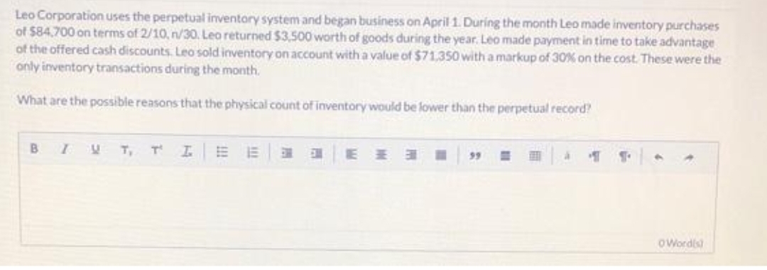 Leo Corporation uses the perpetual inventory system and began business on April 1. During the month Leo made inventory purchases
of $84,700 on terms of 2/10, n/30. Leo returned $3,500 worth of goods during the year. Leo made payment in time to take advantage
of the offered cash discounts. Leo sold inventory on account with a value of $71,350 with a markup of 30% on the cost. These were the
only inventory transactions during the month.
What are the possible reasons that the physical count of inventory would be lower than the perpetual record?
B
IVT,
T I.
IE
☐
99
à
T
Word(s)