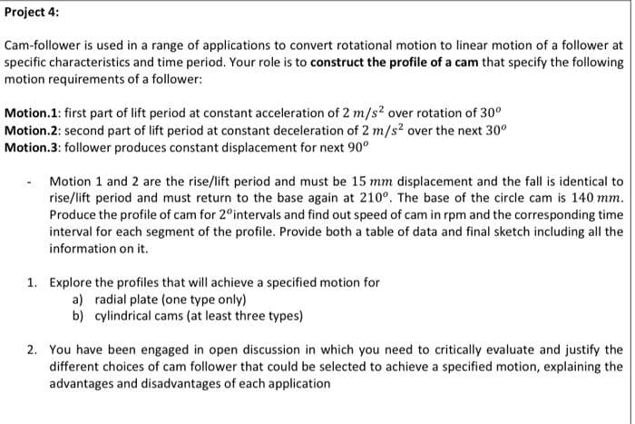 Project 4:
Cam-follower is used in a range of applications to convert rotational motion to linear motion of a follower at
specific characteristics and time period. Your role is to construct the profile of a cam that specify the following
motion requirements of a follower:
Motion.1: first part of lift period at constant acceleration of 2 m/s? over rotation of 30°
Motion.2: second part of lift period at constant deceleration of 2 m/s? over the next 30°
Motion.3: follower produces constant displacement for next 90°
Motion 1 and 2 are the rise/lift period and must be 15 mm displacement and the fall is identical to
rise/lift period and must return to the base again at 210°. The base of the circle cam is 140 mm.
Produce the profile of cam for 2°intervals and find out speed of cam in rpm and the corresponding time
interval for each segment of the profile. Provide both a table of data and final sketch including all the
information on it.
1. Explore the profiles that will achieve a specified motion for
a) radial plate (one type only)
b) cylindrical cams (at least three types)
2. You have been engaged in open discussion in which you need to critically evaluate and justify the
different choices of cam follower that could be selected to achieve a specified motion, explaining the
advantages and disadvantages of each application

