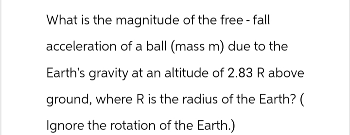 What is the magnitude of the free-fall
acceleration of a ball (mass m) due to the
Earth's gravity at an altitude of 2.83 R above
ground, where R is the radius of the Earth? (
Ignore the rotation of the Earth.)